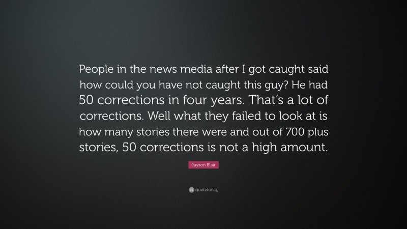 Jayson Blair Quote: “People in the news media after I got caught said how could you have not caught this guy? He had 50 corrections in four years. That’s a lot of corrections. Well what they failed to look at is how many stories there were and out of 700 plus stories, 50 corrections is not a high amount.”