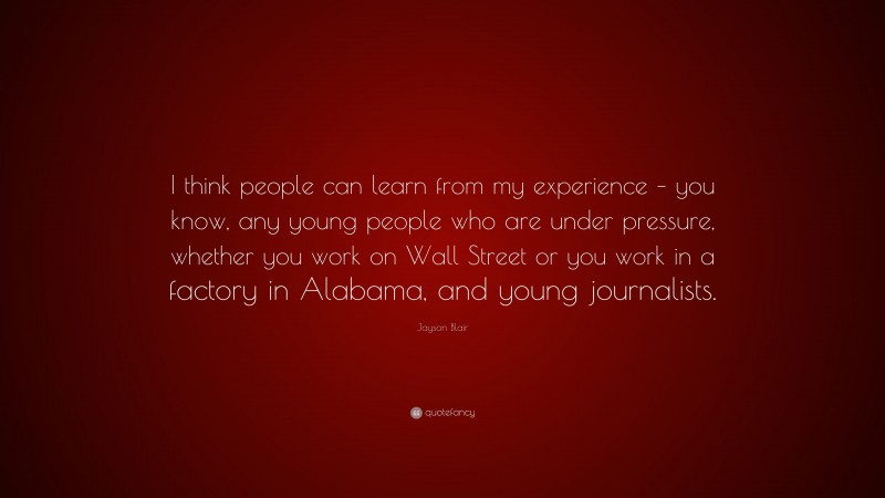 Jayson Blair Quote: “I think people can learn from my experience – you know, any young people who are under pressure, whether you work on Wall Street or you work in a factory in Alabama, and young journalists.”