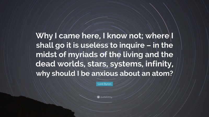 Lord Byron Quote: “Why I came here, I know not; where I shall go it is useless to inquire – in the midst of myriads of the living and the dead worlds, stars, systems, infinity, why should I be anxious about an atom?”