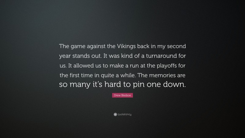 Drew Bledsoe Quote: “The game against the Vikings back in my second year stands out. It was kind of a turnaround for us. It allowed us to make a run at the playoffs for the first time in quite a while. The memories are so many it’s hard to pin one down.”