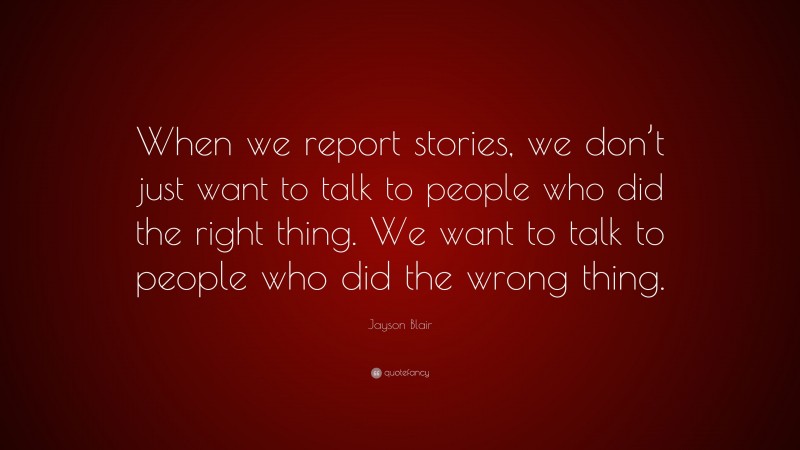 Jayson Blair Quote: “When we report stories, we don’t just want to talk to people who did the right thing. We want to talk to people who did the wrong thing.”