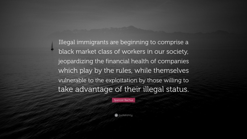 Spencer Bachus Quote: “Illegal immigrants are beginning to comprise a black market class of workers in our society, jeopardizing the financial health of companies which play by the rules, while themselves vulnerable to the exploitation by those willing to take advantage of their illegal status.”