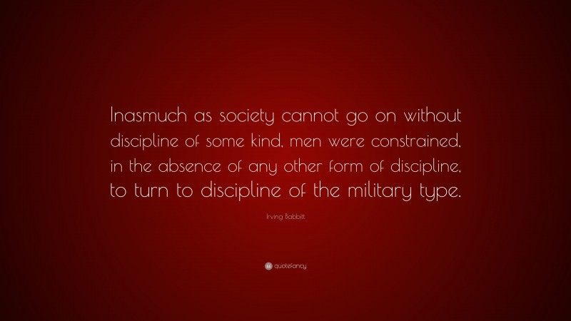 Irving Babbitt Quote: “Inasmuch as society cannot go on without discipline of some kind, men were constrained, in the absence of any other form of discipline, to turn to discipline of the military type.”