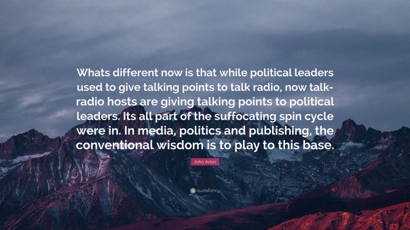 John Avlon Quote: “Whats different now is that while political leaders used to give talking points to talk radio, now talk-radio hosts are giving talking points to political leaders. Its all part of the suffocating spin cycle were in. In media, politics and publishing, the conventional wisdom is to play to this base.”