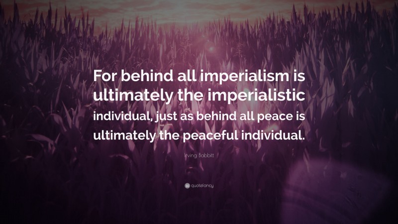 Irving Babbitt Quote: “For behind all imperialism is ultimately the imperialistic individual, just as behind all peace is ultimately the peaceful individual.”