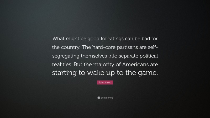 John Avlon Quote: “What might be good for ratings can be bad for the country. The hard-core partisans are self-segregating themselves into separate political realities. But the majority of Americans are starting to wake up to the game.”