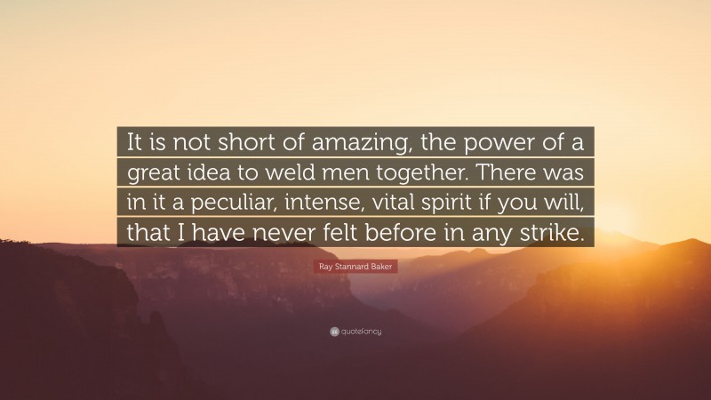 Ray Stannard Baker Quote: “It is not short of amazing, the power of a great idea to weld men together. There was in it a peculiar, intense, vital spirit if you will, that I have never felt before in any strike.”