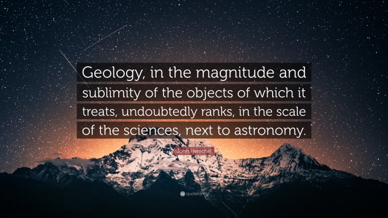 John Herschel Quote: “Geology, in the magnitude and sublimity of the objects of which it treats, undoubtedly ranks, in the scale of the sciences, next to astronomy.”