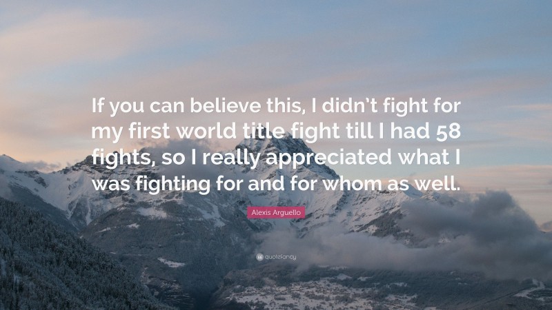 Alexis Arguello Quote: “If you can believe this, I didn’t fight for my first world title fight till I had 58 fights, so I really appreciated what I was fighting for and for whom as well.”