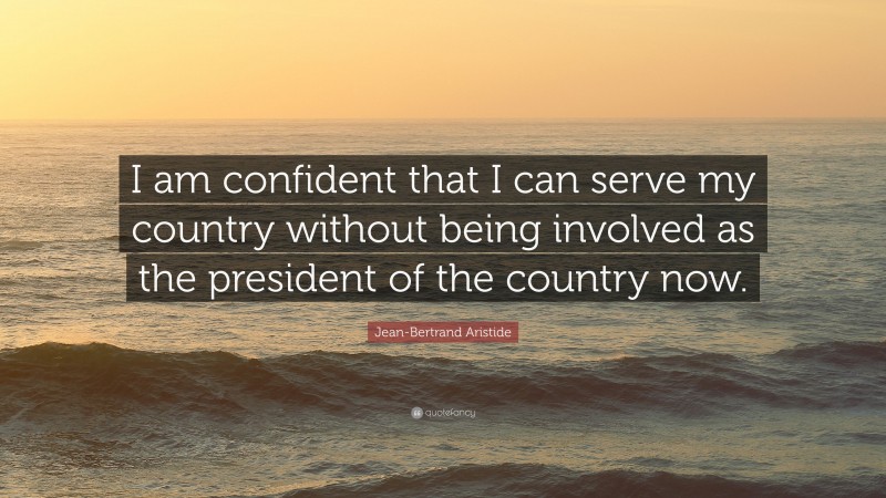 Jean-Bertrand Aristide Quote: “I am confident that I can serve my country without being involved as the president of the country now.”