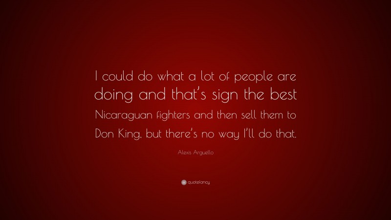 Alexis Arguello Quote: “I could do what a lot of people are doing and that’s sign the best Nicaraguan fighters and then sell them to Don King, but there’s no way I’ll do that.”