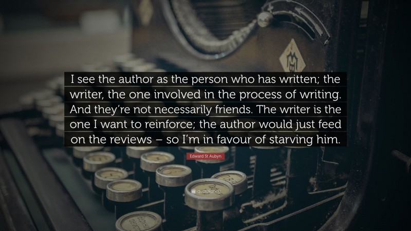 Edward St Aubyn Quote: “I see the author as the person who has written; the writer, the one involved in the process of writing. And they’re not necessarily friends. The writer is the one I want to reinforce; the author would just feed on the reviews – so I’m in favour of starving him.”
