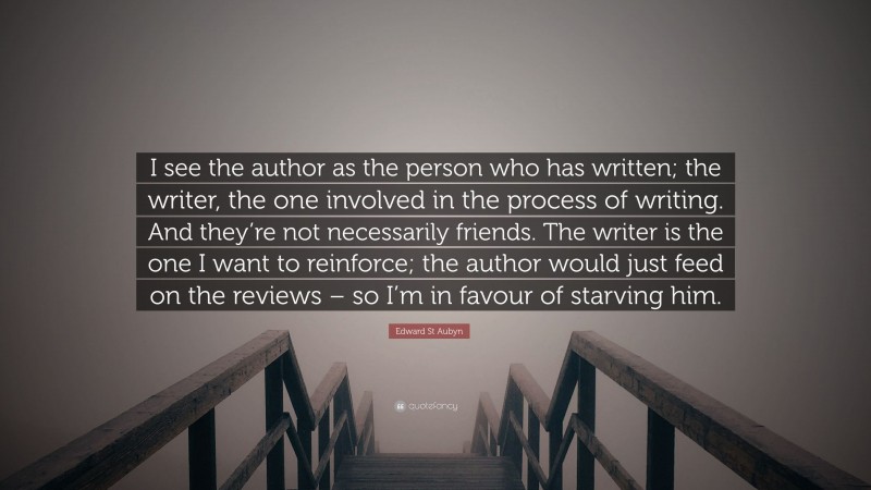 Edward St Aubyn Quote: “I see the author as the person who has written; the writer, the one involved in the process of writing. And they’re not necessarily friends. The writer is the one I want to reinforce; the author would just feed on the reviews – so I’m in favour of starving him.”