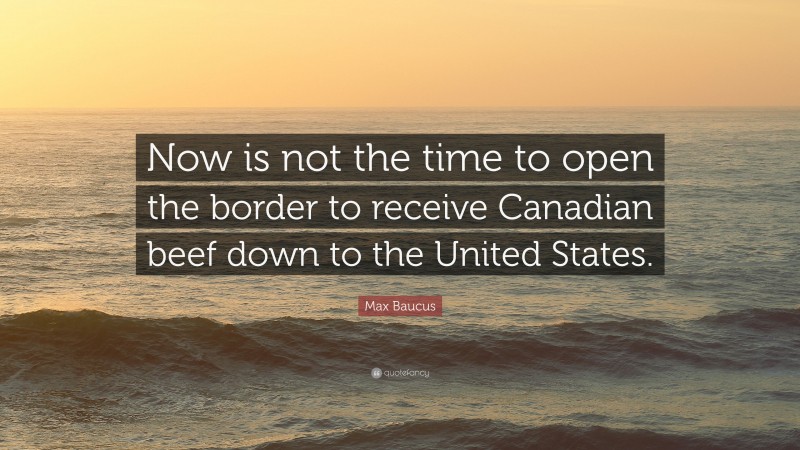 Max Baucus Quote: “Now is not the time to open the border to receive Canadian beef down to the United States.”