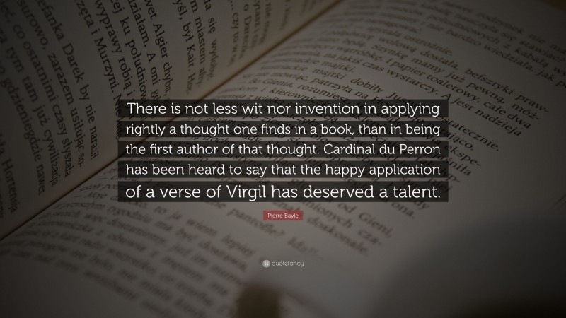 Pierre Bayle Quote: “There is not less wit nor invention in applying rightly a thought one finds in a book, than in being the first author of that thought. Cardinal du Perron has been heard to say that the happy application of a verse of Virgil has deserved a talent.”