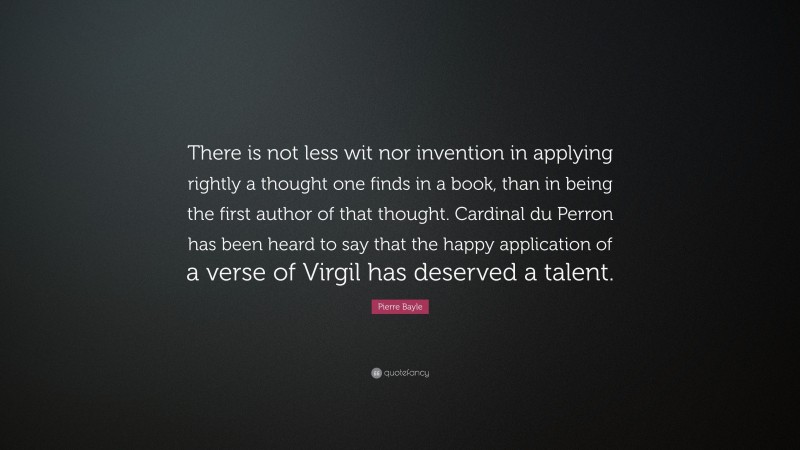 Pierre Bayle Quote: “There is not less wit nor invention in applying rightly a thought one finds in a book, than in being the first author of that thought. Cardinal du Perron has been heard to say that the happy application of a verse of Virgil has deserved a talent.”