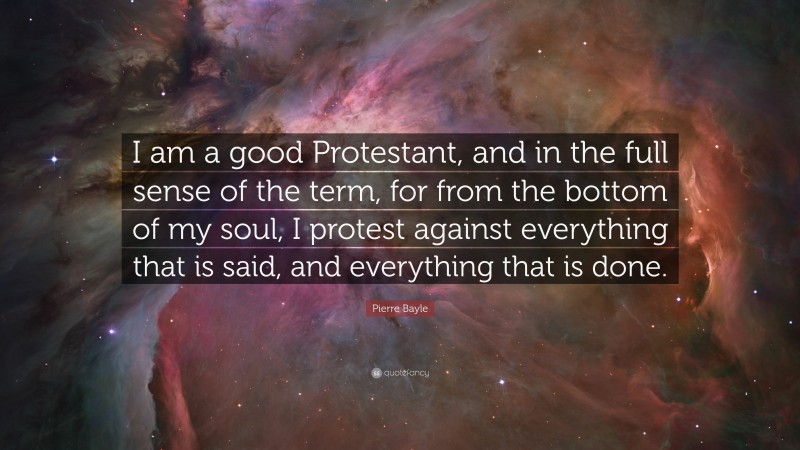 Pierre Bayle Quote: “I am a good Protestant, and in the full sense of the term, for from the bottom of my soul, I protest against everything that is said, and everything that is done.”
