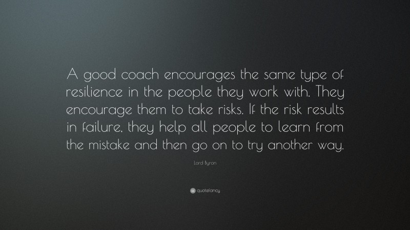 Lord Byron Quote: “A good coach encourages the same type of resilience in the people they work with. They encourage them to take risks. If the risk results in failure, they help all people to learn from the mistake and then go on to try another way.”
