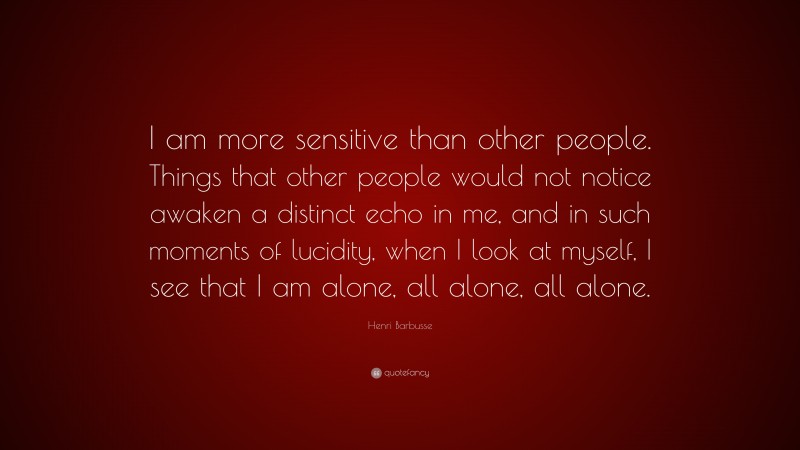 Henri Barbusse Quote: “I am more sensitive than other people. Things that other people would not notice awaken a distinct echo in me, and in such moments of lucidity, when I look at myself, I see that I am alone, all alone, all alone.”