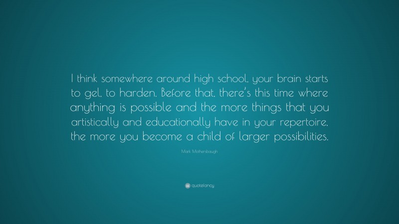 Mark Mothersbaugh Quote: “I think somewhere around high school, your brain starts to gel, to harden. Before that, there’s this time where anything is possible and the more things that you artistically and educationally have in your repertoire, the more you become a child of larger possibilities.”