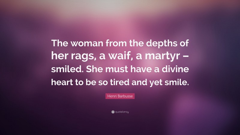 Henri Barbusse Quote: “The woman from the depths of her rags, a waif, a martyr – smiled. She must have a divine heart to be so tired and yet smile.”