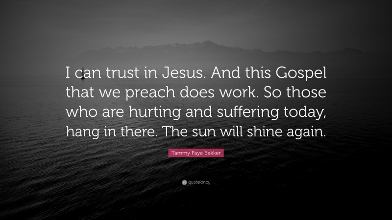 Tammy Faye Bakker Quote: “I can trust in Jesus. And this Gospel that we preach does work. So those who are hurting and suffering today, hang in there. The sun will shine again.”