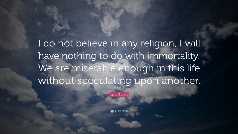 Lord Byron Quote: “I do not believe in any religion, I will have nothing to do with immortality. We are miserable enough in this life without speculating upon another.”
