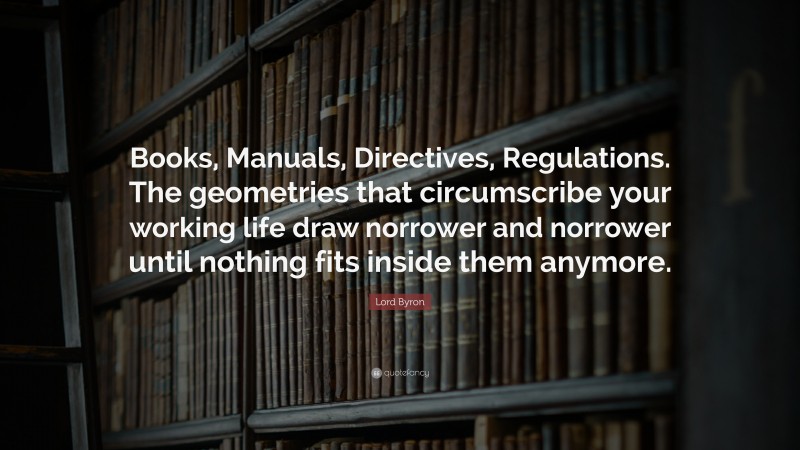 Lord Byron Quote: “Books, Manuals, Directives, Regulations. The geometries that circumscribe your working life draw norrower and norrower until nothing fits inside them anymore.”