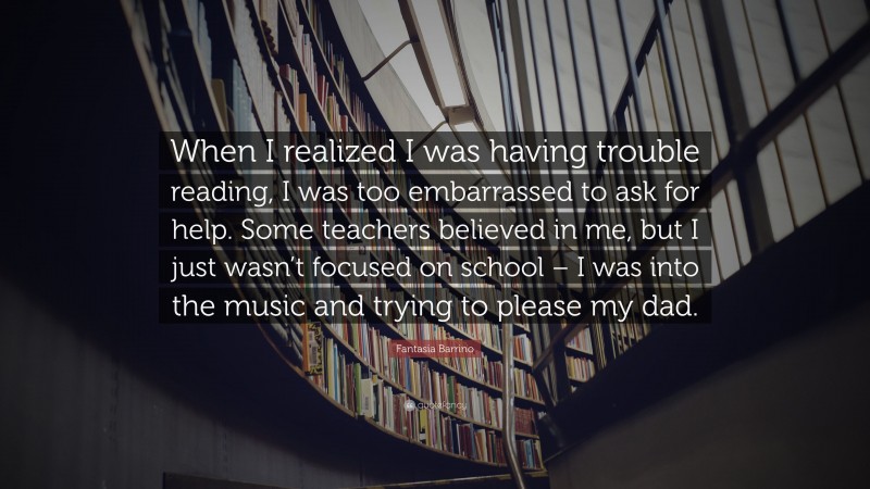 Fantasia Barrino Quote: “When I realized I was having trouble reading, I was too embarrassed to ask for help. Some teachers believed in me, but I just wasn’t focused on school – I was into the music and trying to please my dad.”