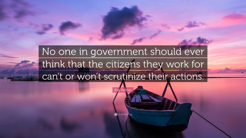 Roy Barnes Quote: “No one in government should ever think that the citizens they work for can’t or won’t scrutinize their actions.”