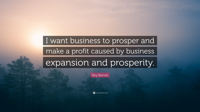 Roy Barnes Quote: “I want business to prosper and make a profit caused by business expansion and prosperity.”