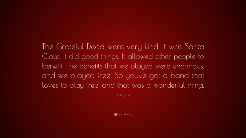 Mickey Hart Quote: “The Grateful Dead were very kind. It was Santa Claus. It did good things. It allowed other people to benefit. The benefits that we played were enormous, and we played free. So youve got a band that loves to play free, and that was a wonderful thing.”