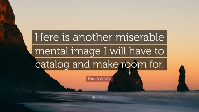 Patrick deWitt Quote: “Here is another miserable mental image I will have to catalog and make room for.”