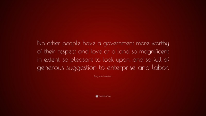 Benjamin Harrison Quote: “No other people have a government more worthy of their respect and love or a land so magnificent in extent, so pleasant to look upon, and so full of generous suggestion to enterprise and labor.”