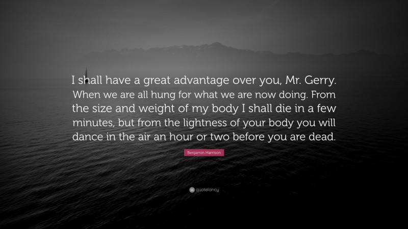 Benjamin Harrison Quote: “I shall have a great advantage over you, Mr. Gerry. When we are all hung for what we are now doing. From the size and weight of my body I shall die in a few minutes, but from the lightness of your body you will dance in the air an hour or two before you are dead.”