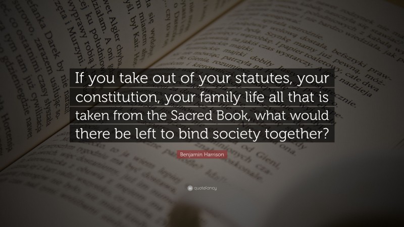 Benjamin Harrison Quote: “If you take out of your statutes, your constitution, your family life all that is taken from the Sacred Book, what would there be left to bind society together?”