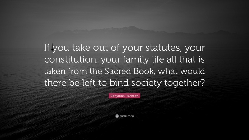 Benjamin Harrison Quote: “If you take out of your statutes, your constitution, your family life all that is taken from the Sacred Book, what would there be left to bind society together?”