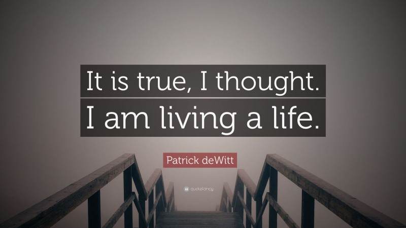Patrick deWitt Quote: “It is true, I thought. I am living a life.”