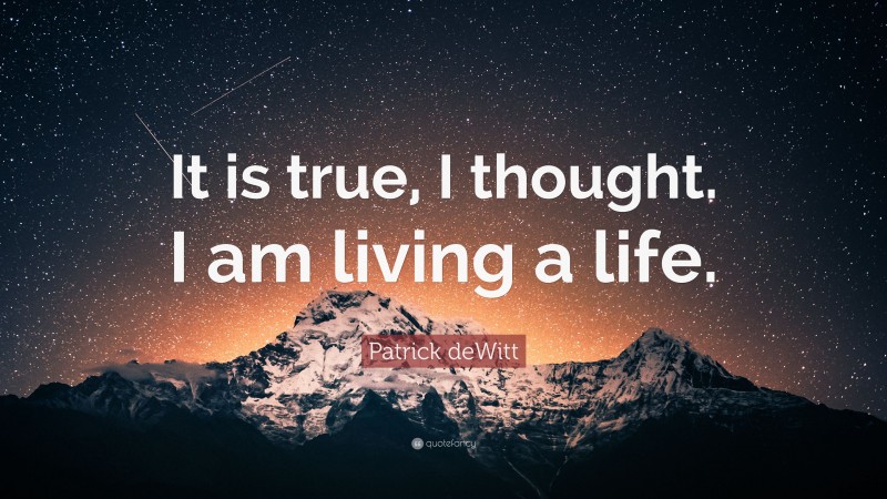 Patrick deWitt Quote: “It is true, I thought. I am living a life.”