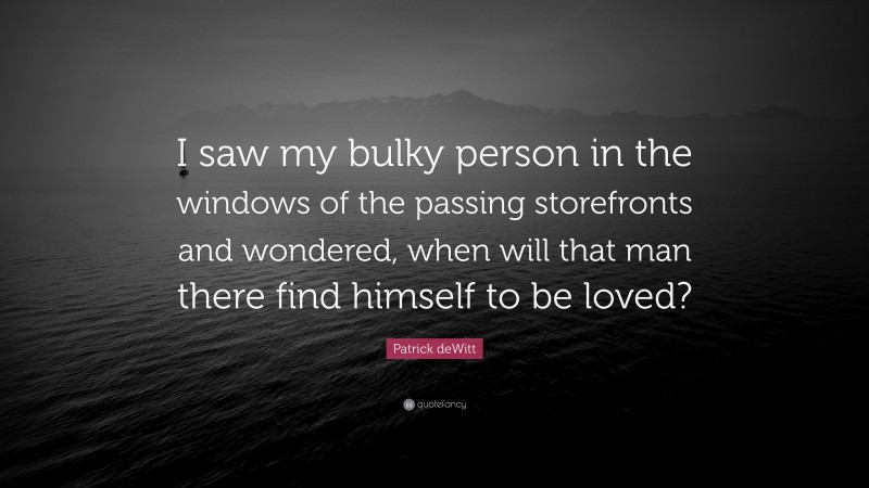 Patrick deWitt Quote: “I saw my bulky person in the windows of the passing storefronts and wondered, when will that man there find himself to be loved?”