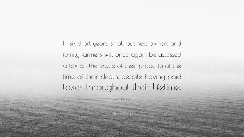 Doc Hastings Quote: “In six short years, small business owners and family farmers will once again be assessed a tax on the value of their property at the time of their death, despite having paid taxes throughout their lifetime.”