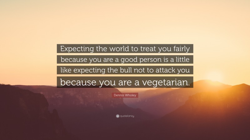 Dennis Wholey Quote: “Expecting the world to treat you fairly because you are a good person is a little like expecting the bull not to attack you because you are a vegetarian.”
