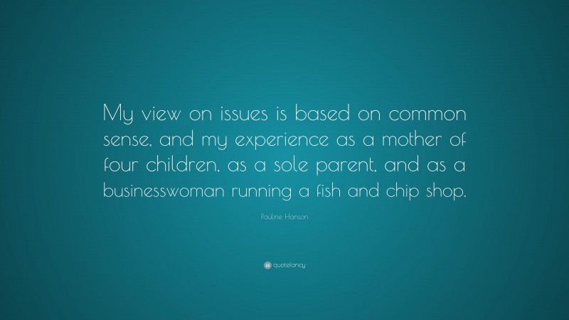 Pauline Hanson Quote: “My view on issues is based on common sense, and my experience as a mother of four children, as a sole parent, and as a businesswoman running a fish and chip shop.”