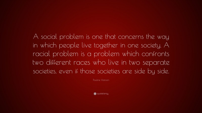 Pauline Hanson Quote: “A social problem is one that concerns the way in which people live together in one society. A racial problem is a problem which confronts two different races who live in two separate societies, even if those societies are side by side.”