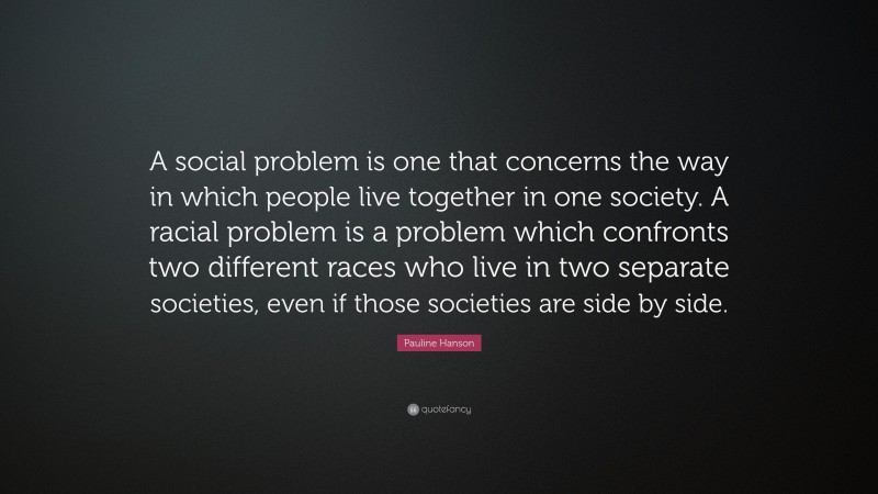Pauline Hanson Quote: “A social problem is one that concerns the way in which people live together in one society. A racial problem is a problem which confronts two different races who live in two separate societies, even if those societies are side by side.”