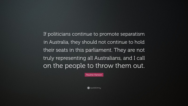 Pauline Hanson Quote: “If politicians continue to promote separatism in Australia, they should not continue to hold their seats in this parliament. They are not truly representing all Australians, and I call on the people to throw them out.”