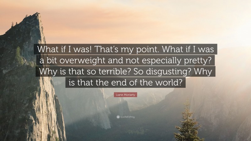 Liane Moriarty Quote: “What if I was! That’s my point. What if I was a bit overweight and not especially pretty? Why is that so terrible? So disgusting? Why is that the end of the world?”