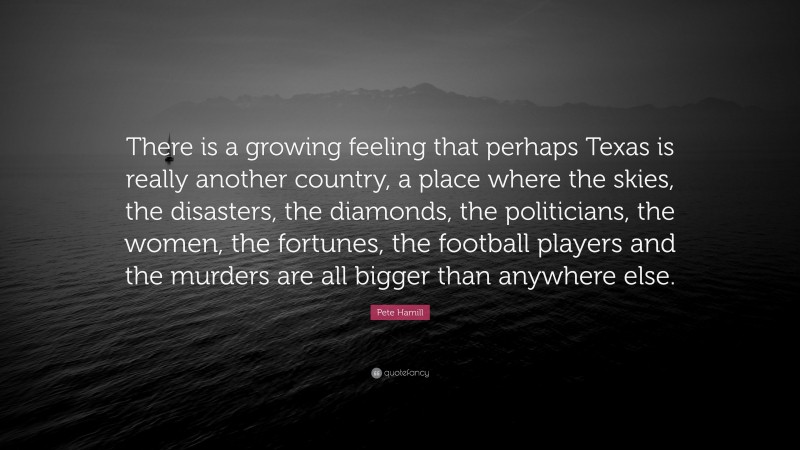 Pete Hamill Quote: “There is a growing feeling that perhaps Texas is really another country, a place where the skies, the disasters, the diamonds, the politicians, the women, the fortunes, the football players and the murders are all bigger than anywhere else.”
