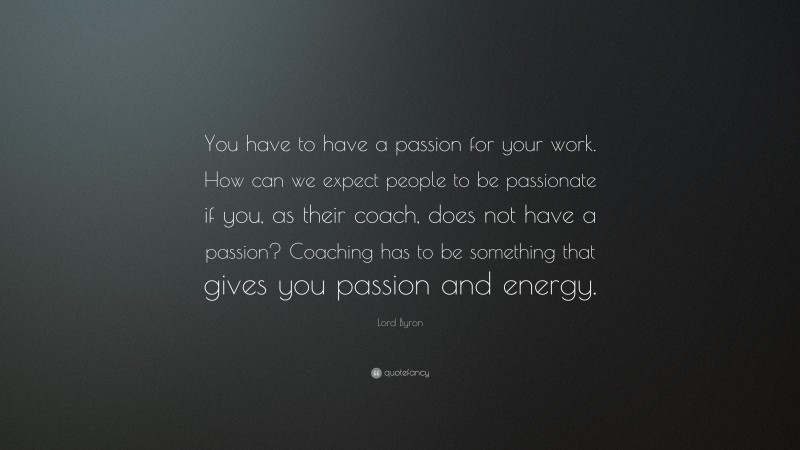 Lord Byron Quote: “You have to have a passion for your work. How can we expect people to be passionate if you, as their coach, does not have a passion? Coaching has to be something that gives you passion and energy.”