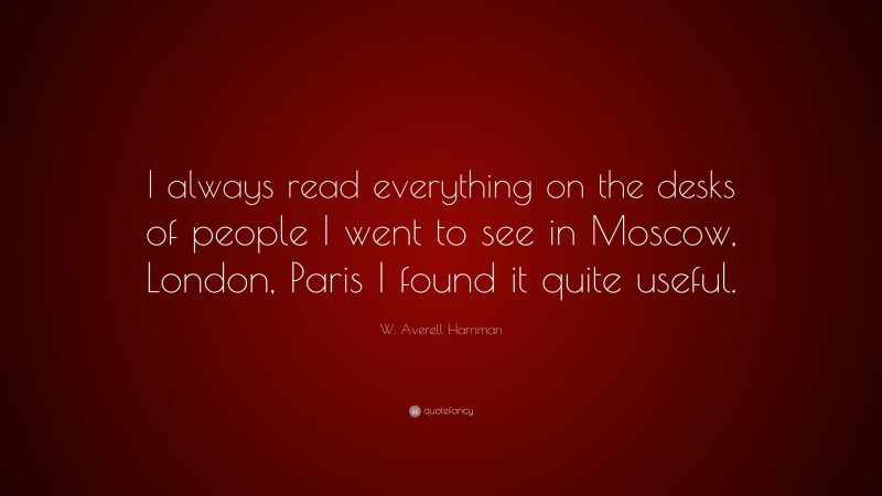 W. Averell Harriman Quote: “I always read everything on the desks of people I went to see in Moscow, London, Paris I found it quite useful.”